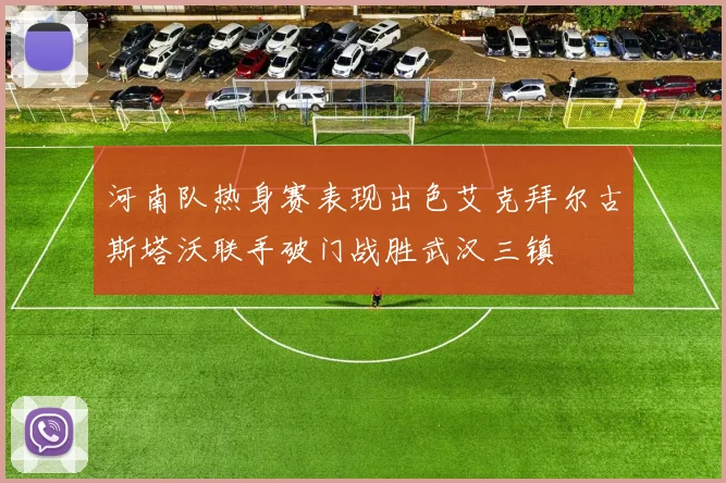 河南队热身赛表现出色艾克拜尔古斯塔沃联手破门战胜武汉三镇