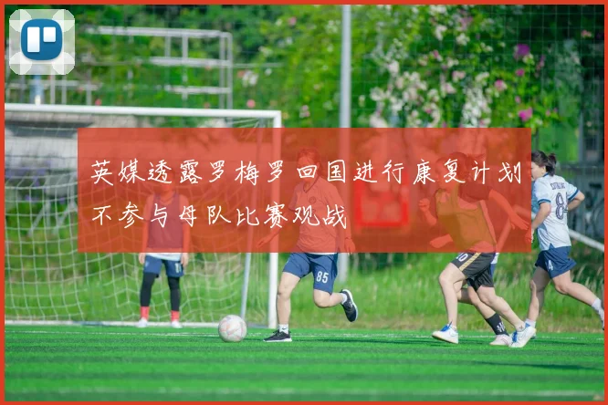 英媒透露罗梅罗回国进行康复计划不参与母队比赛观战