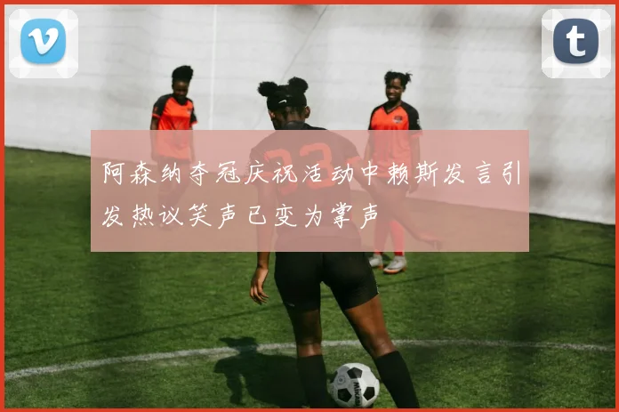阿森纳夺冠庆祝活动中赖斯发言引发热议笑声已变为掌声