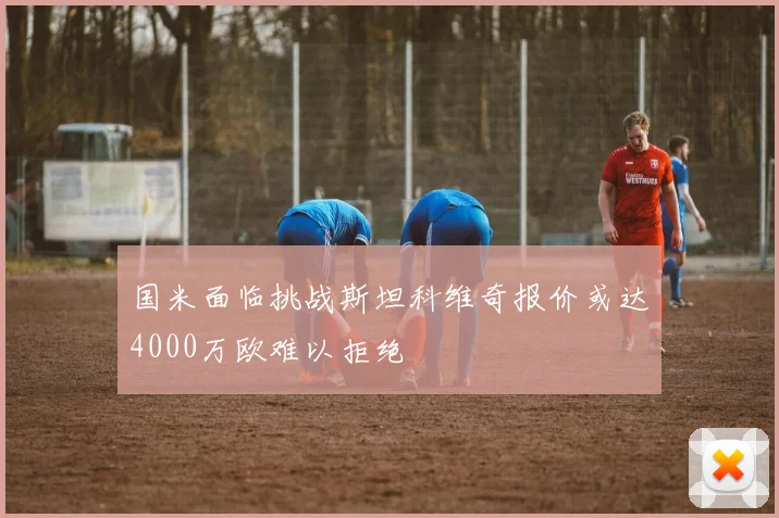 国米面临挑战斯坦科维奇报价或达4000万欧难以拒绝