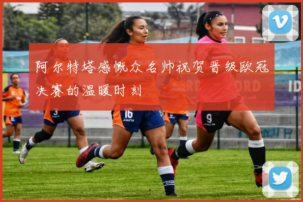 阿尔特塔感慨众名帅祝贺晋级欧冠决赛的温暖时刻