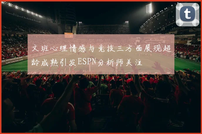 文班心理情感与竞技三方面展现超龄成熟引发ESPN分析师关注