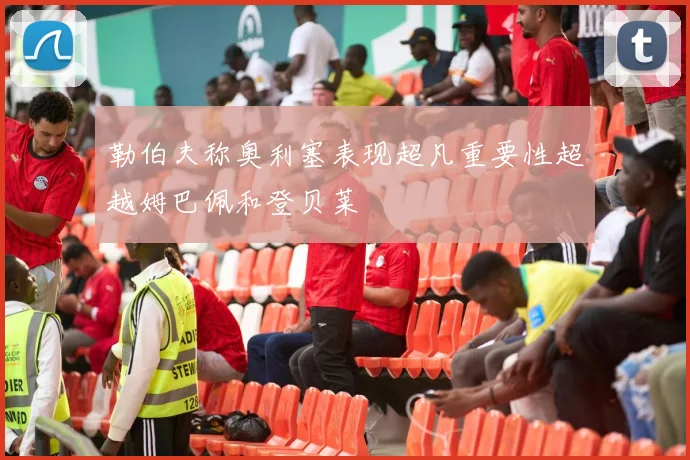 勒伯夫称奥利塞表现超凡重要性超越姆巴佩和登贝莱