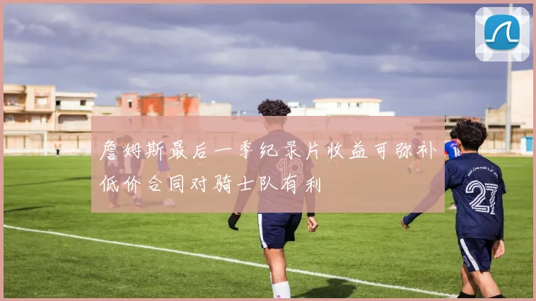 詹姆斯最后一季纪录片收益可弥补低价合同对骑士队有利