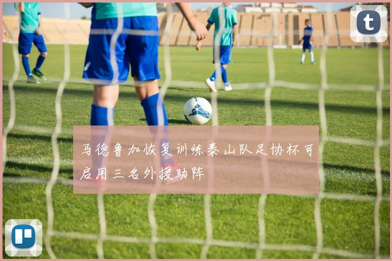 马德鲁加恢复训练泰山队足协杯可启用三名外援助阵