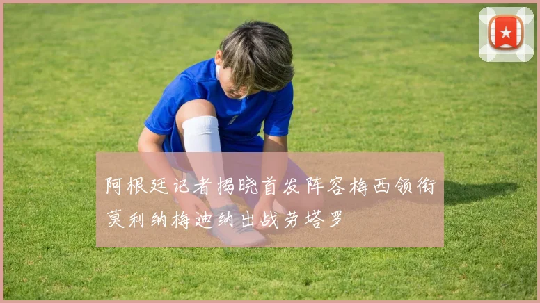 阿根廷记者揭晓首发阵容梅西领衔莫利纳梅迪纳出战劳塔罗