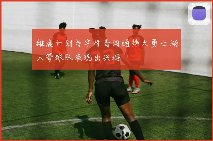 雄鹿计划与字母哥沟通热火勇士湖人等球队表现出兴趣