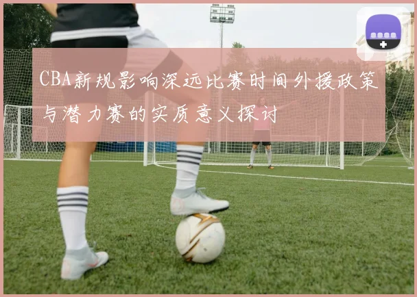 CBA新规影响深远比赛时间外援政策与潜力赛的实质意义探讨