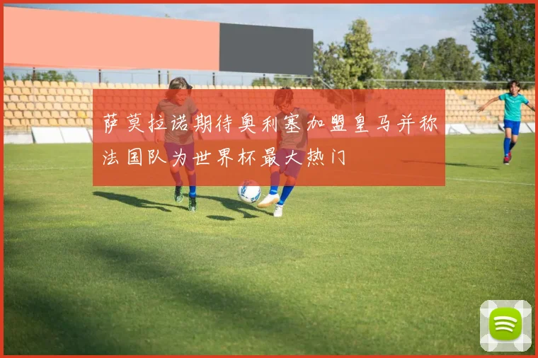 萨莫拉诺期待奥利塞加盟皇马并称法国队为世界杯最大热门