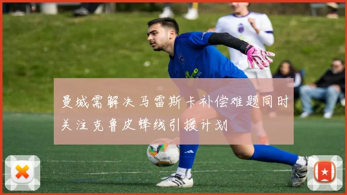 曼城需解决马雷斯卡补偿难题同时关注克鲁皮锋线引援计划