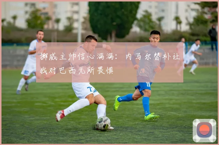 挪威主帅信心满满：内马尔替补让我对巴西无所畏惧