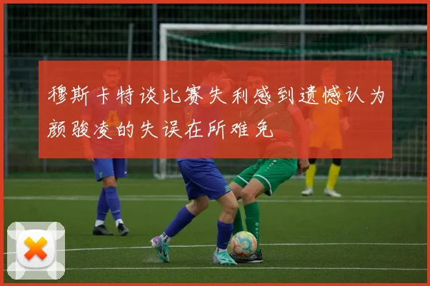 穆斯卡特谈比赛失利感到遗憾认为颜骏凌的失误在所难免