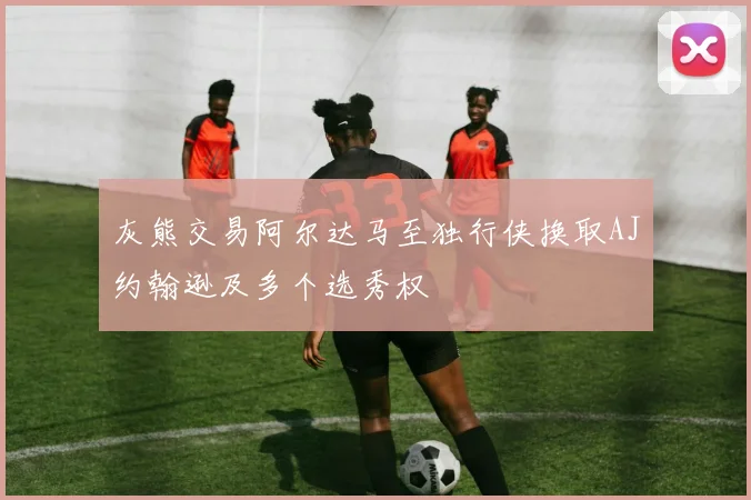 灰熊交易阿尔达马至独行侠换取AJ约翰逊及多个选秀权