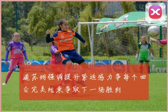 道苏姆强调提升紧迫感力争每个回合完美结束争取下一场胜利