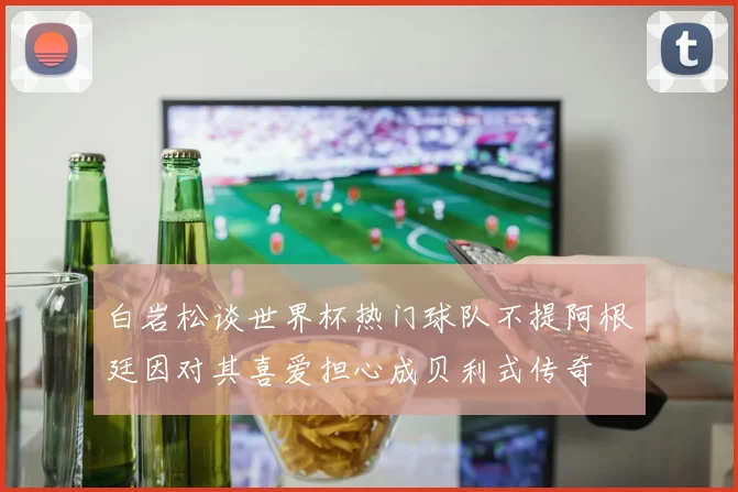 白岩松谈世界杯热门球队不提阿根廷因对其喜爱担心成贝利式传奇