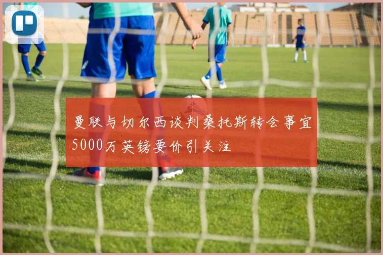 曼联与切尔西谈判桑托斯转会事宜5000万英镑要价引关注