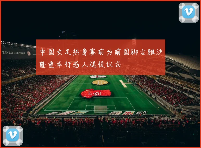 中国女足热身赛前为前国脚古雅沙隆重举行感人退役仪式