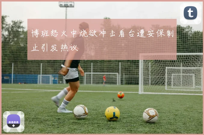 博班怒火中烧欲冲击看台遭安保制止引发热议