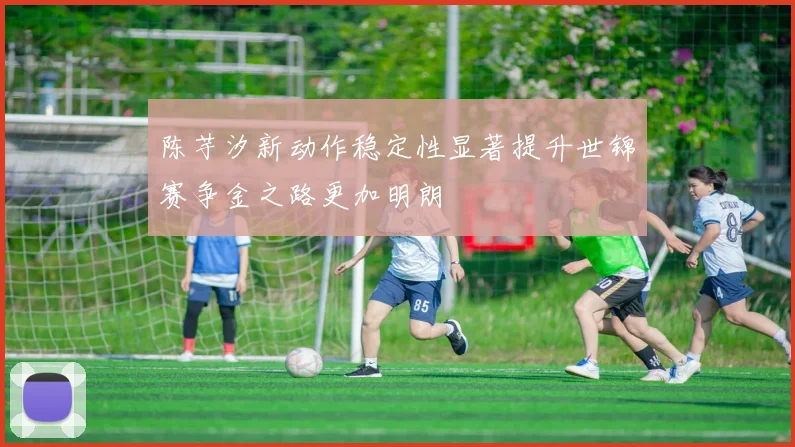 陈芋汐新动作稳定性显著提升世锦赛争金之路更加明朗