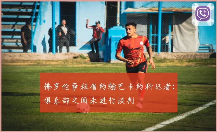 佛罗伦萨租借约翰巴卡约科记者：俱乐部之间未进行谈判